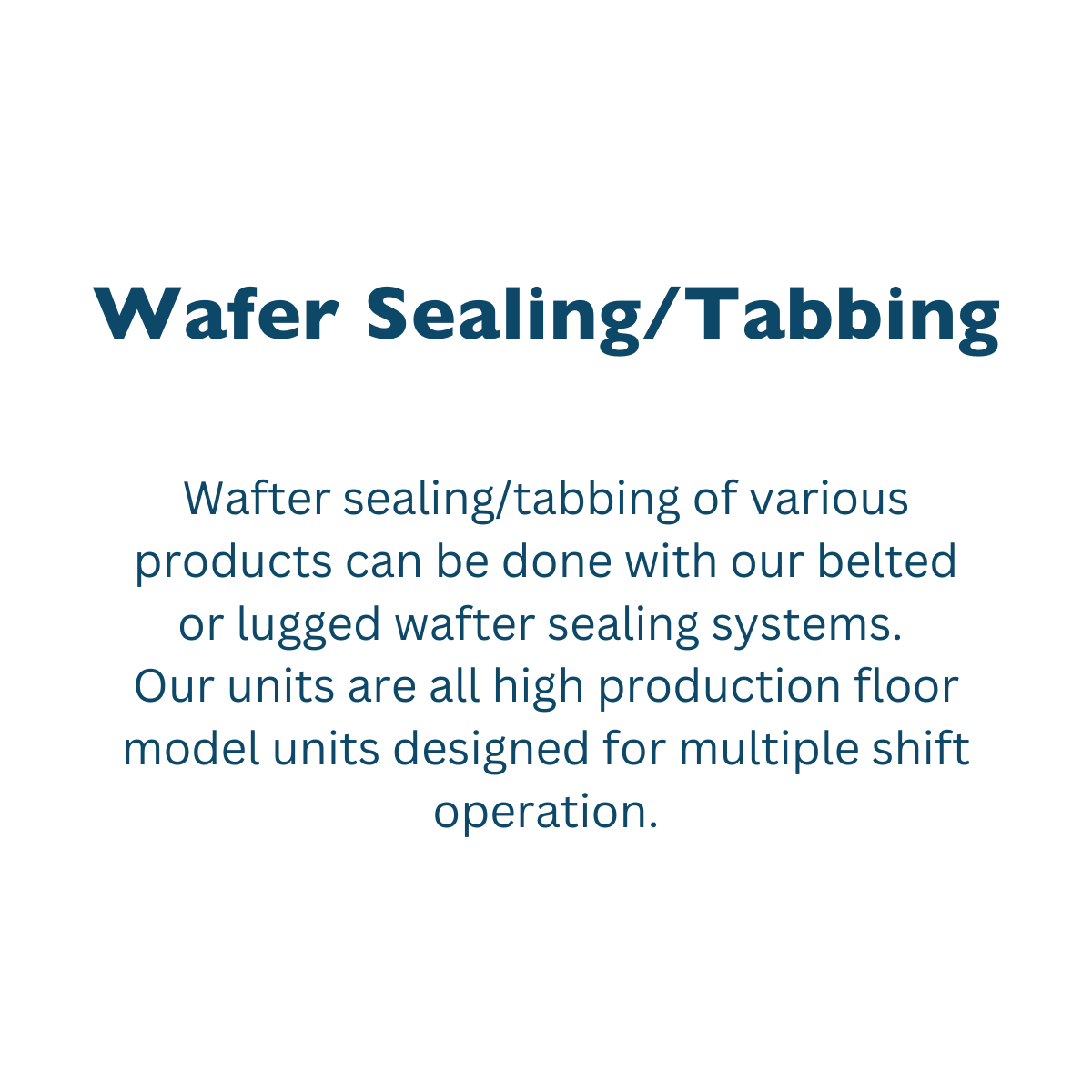 Wafter sealing/tabbing of various products can be done with our belted or lugged wafter sealing systems.<br />
Our units are all high production floor model units designed for multiple shift operation.